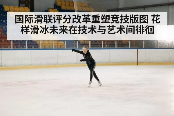 国际滑联评分改革重塑竞技版图 花样滑冰未来在技术与艺术间徘徊
