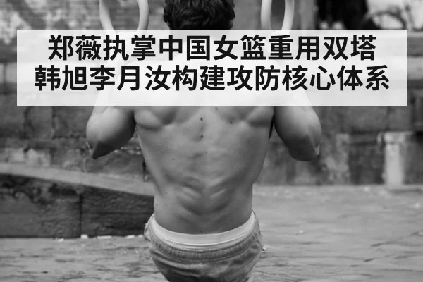 郑薇执掌中国女篮重用双塔 韩旭李月汝构建攻防核心体系