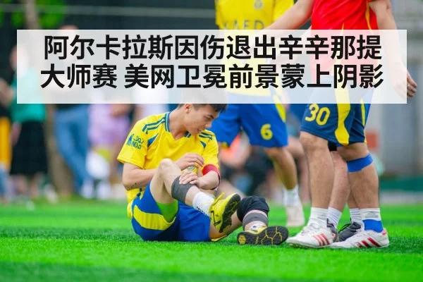 阿尔卡拉斯因伤退出辛辛那提大师赛 美网卫冕前景蒙上阴影